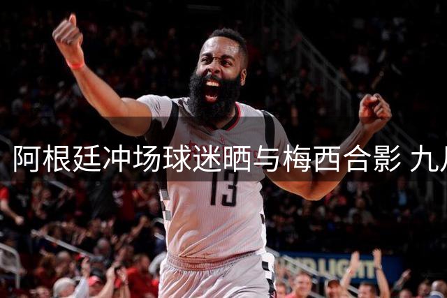 阿根廷冲场球迷晒与梅西合影 九月成告别季节